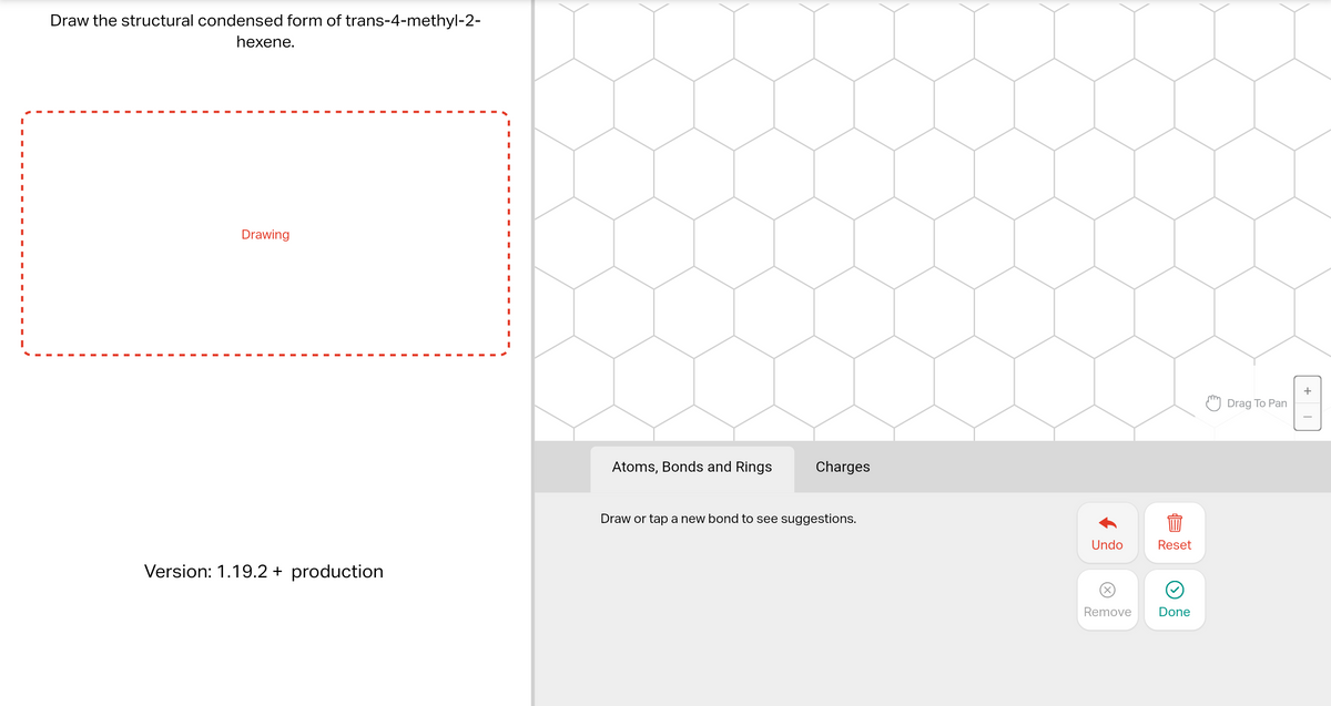 Draw the structural condensed form of trans-4-methyl-2-
hexene.
I
Drawing
Version: 1.19.2 + production
I
I
I
Atoms, Bonds and Rings
Charges
Draw or tap a new bond to see suggestions.
Undo
Reset
Remove Done
Drag To Pan
+