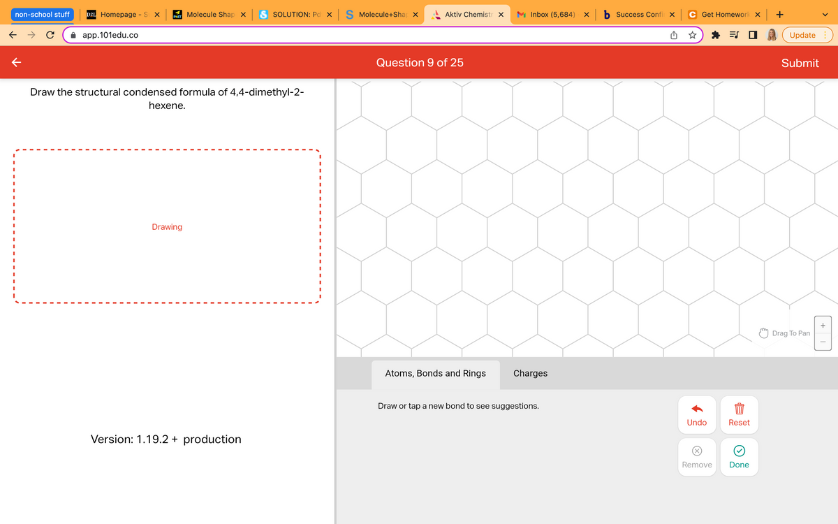 SOLUTION: Pd X S Molecule+Shap
non-school stuff D2L Homepage - SX
Molecule Shap X
PHET
← →
app.101edu.co
Draw the structural condensed formula of 4,4-dimethyl-2-
hexene.
I
I
I
I
Drawing
I
I
I
Version: 1.19.2 + production
Aktiv Chemistr X
Question 9 of 25
M Inbox (5,684) - X
Atoms, Bonds and Rings
Charges
Draw or tap a new bond to see suggestions.
b Success Confi x
Get Homework x +
=S
Undo
Reset
844
Remove
Done
Update
Submit
Drag To Pan
+