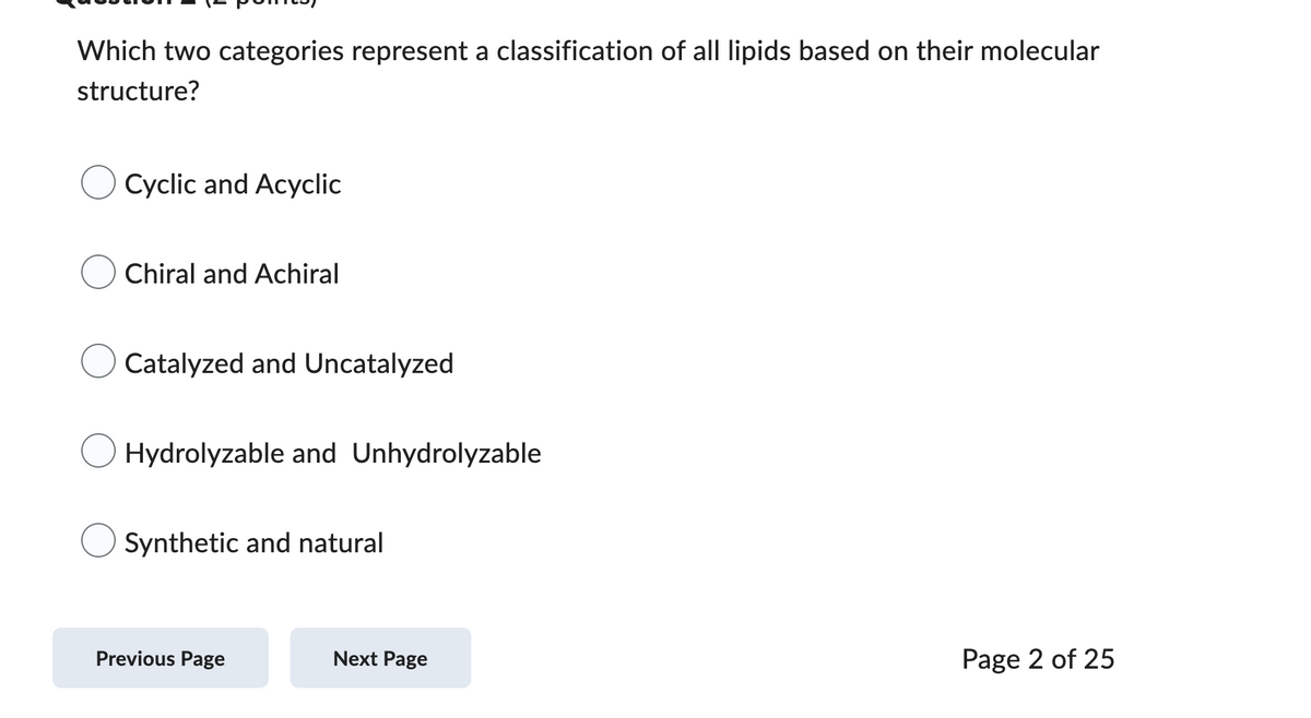 Which two categories represent a classification of all lipids based on their molecular
structure?
Cyclic and Acyclic
Chiral and Achiral
Catalyzed and Uncatalyzed
Hydrolyzable and Unhydrolyzable
Synthetic and natural
Previous Page
Next Page
Page 2 of 25