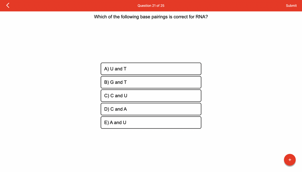 Which of the following base pairings is correct for RNA?
A) U and T
B) G and T
C) C and U
D) C and A
Question 21 of 25
E) A and U
Submit
+