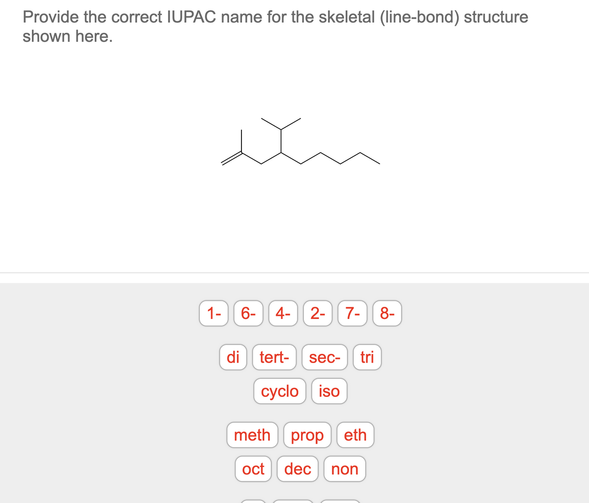 Provide the correct IUPAC name for the skeletal (line-bond) structure
shown here.
1-
6- 4- 2- 7- 8-
di tert-
sec- tri
cyclo iso
meth prop eth
oct dec non