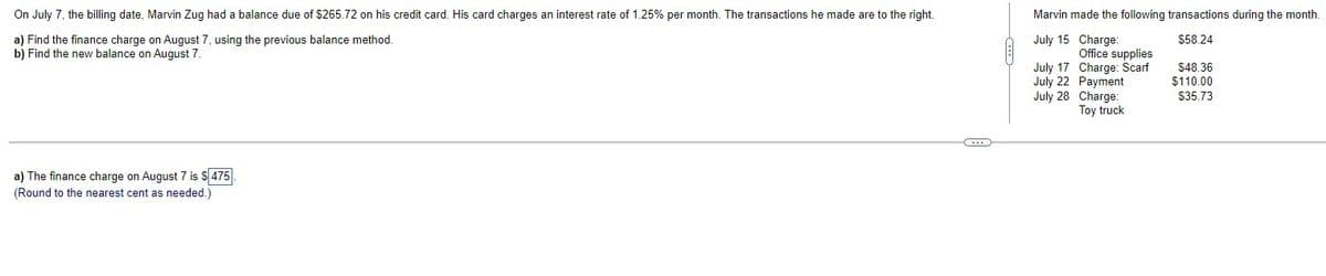 On July 7, the billing date, Marvin Zug had a balance due of $265.72 on his credit card. His card charges an interest rate of 1.25% per month. The transactions he made are to the right.
a) Find the finance charge on August 7, using the previous balance method.
b) Find the new balance on August 7.
a) The finance charge on August 7 is $475
(Round to the nearest cent as needed.)
(...)
Marvin made the following transactions during the month.
$58.24
July 15 Charge:
Office supplies
July 17 Charge: Scarf
July 22 Payment
July 28 Charge:
Toy truck
$48.36
$110.00
$35.73