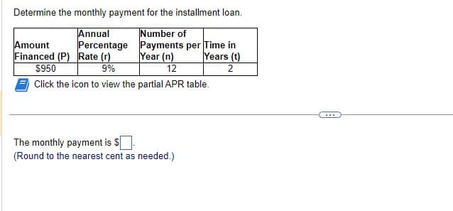 Determine the monthly payment for the installment loan.
Number of
Annual
Percentage
Payments per Time in
Year (n)
Years (t)
12
2
Amount
Financed (P) Rate (r)
$950
9%
Click the icon to view the partial APR table.
The monthly payment is $
(Round to the nearest cent as needed.)
▪▪▪