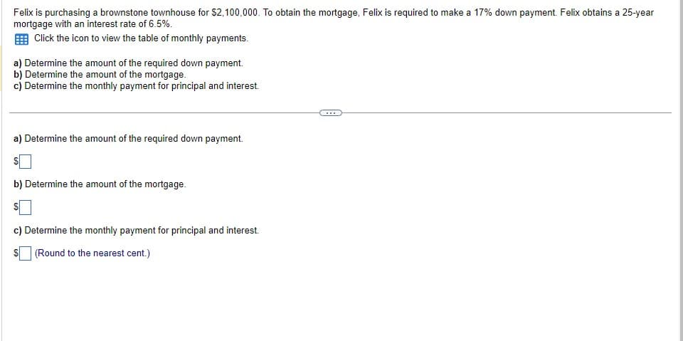 Felix is purchasing a brownstone townhouse for $2,100,000. To obtain the mortgage, Felix is required to make a 17% down payment. Felix obtains a 25-year
mortgage with an interest rate of 6.5%.
Click the icon to view the table of monthly payments.
a) Determine the amount of the required down payment.
b) Determine the amount of the mortgage.
c) Determine the monthly payment for principal and interest.
a) Determine the amount of the required down payment.
b) Determine the amount of the mortgage.
c) Determine the monthly payment for principal and interest.
(Round to the nearest cent.)