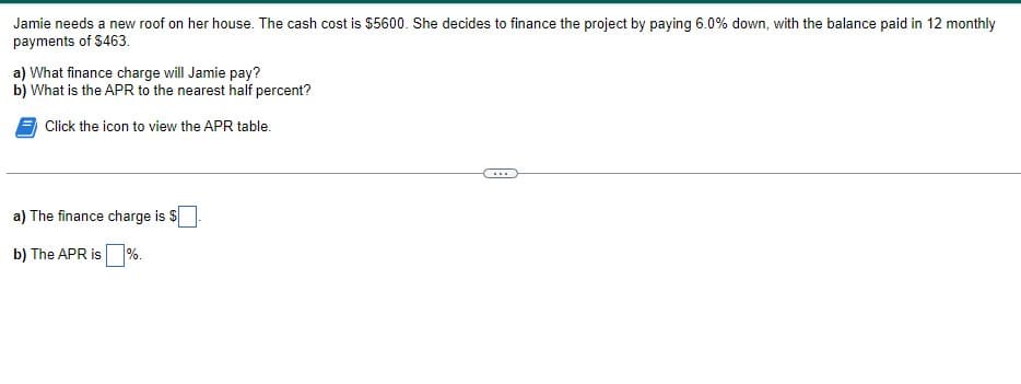 Jamie needs a new roof on her house. The cash cost is $5600. She decides to finance the project by paying 6.0% down, with the balance paid in 12 monthly
payments of $463.
a) What finance charge will Jamie pay?
b) What is the APR to the nearest half percent?
Click the icon to view the APR table.
a) The finance charge is $
b) The APR is
%.