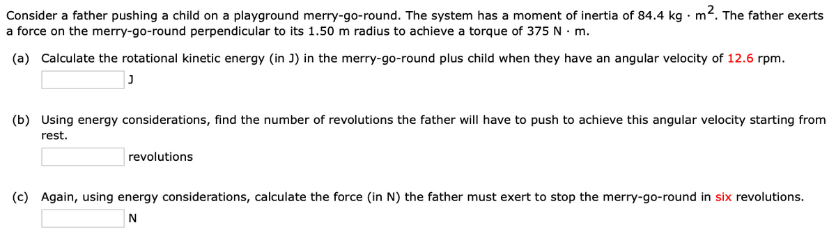 Consider a father pushing a child on a playground merry-go-round. The system has a moment of inertia of 84.4 kg · m2. The father exerts
a force on the merry-go-round perpendicular to its 1.50 m radius to achieve a torque of 375 N · m.
(a) Calculate the rotational kinetic energy (in J) in the merry-go-round plus child when they have an angular velocity of 12.6 rpm.
(b) Using energy considerations, find the number of revolutions the father will have to push to achieve this angular velocity starting from
rest.
revolutions
(c) Again, using energy considerations, calculate the force (in N) the father must exert to stop the merry-go-round in six revolutions.
N
