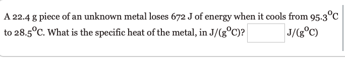 A 22.4 g piece of an unknown metal loses 672 J of energy when it cools from 95.3°C
to 28.5°C. What is the specific heat of the metal, in J/(g°C)?
J/(g°C)
