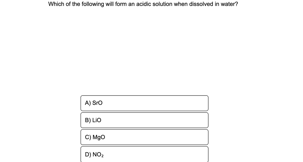 Which of the following will form an acidic solution when dissolved in water?
A) Sro
B) LiO
C) MgO
D) NO2
