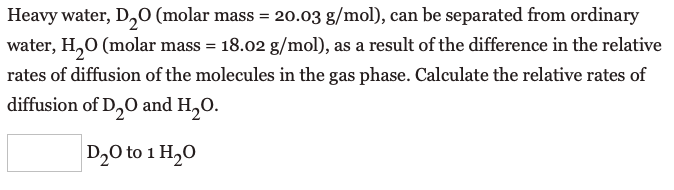 Heavy water, D,0 (molar mass = 20.03 g/mol), can be separated from ordinary
water, H,0 (molar mass = 18.02 g/mol), as a result of the difference in the relative
rates of diffusion of the molecules in the gas phase. Calculate the relative rates of
diffusion of D,O and H,O.
D20 to 1 H,0
