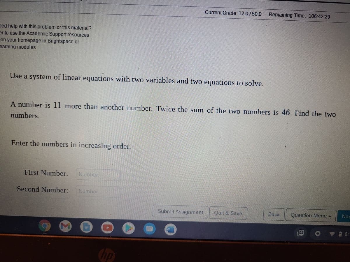 Current Grade: 12.0/50.0
Remaining Time: 106:42:29
eed help with this problem or this material?
er to use the Academic Support resources
on your homepage in Brightspace or
earning modules.
Use a system of linear equations with two variables and two equations to solve.
A number is 11 more than another number. Twice the sum of the two numbers is 46. Find the two
numbers.
Enter the numbers in increasing order.
First Number:
Number
Second Number:
Number
Submit Assignment
Quit & Save
Back
Question Menu -
Nex
8:1
Chp
