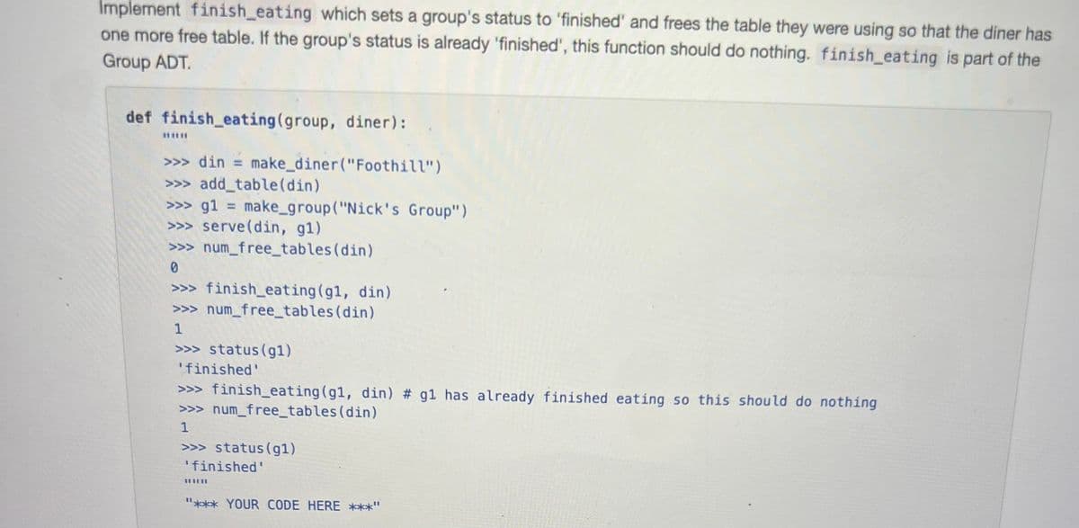 Implement finish_eating which sets a group's status to 'finished' and frees the table they were using so that the diner has
one more free table. If the group's status is already 'finished', this function should do nothing. finish_eating is part of the
Group ADT.
def finish eating (group, diner):
****
>>> din = make_diner("Foothill")
>>>add_table (din)
>>> g1 = make_group ("Nick's Group")
>>> serve (din, g1)
>>> num_free_tables (din)
0
>>> finish_eating (g1, din)
>>> num_free_tables (din)
1
>>> status (gl)
'finished'
>>> finish_eating (g1, din) # g1 has already finished eating so this should do nothing
>>> num_free_tables (din)
1
>>> status (gl)
'finished'
"*** YOUR CODE HERE ***"