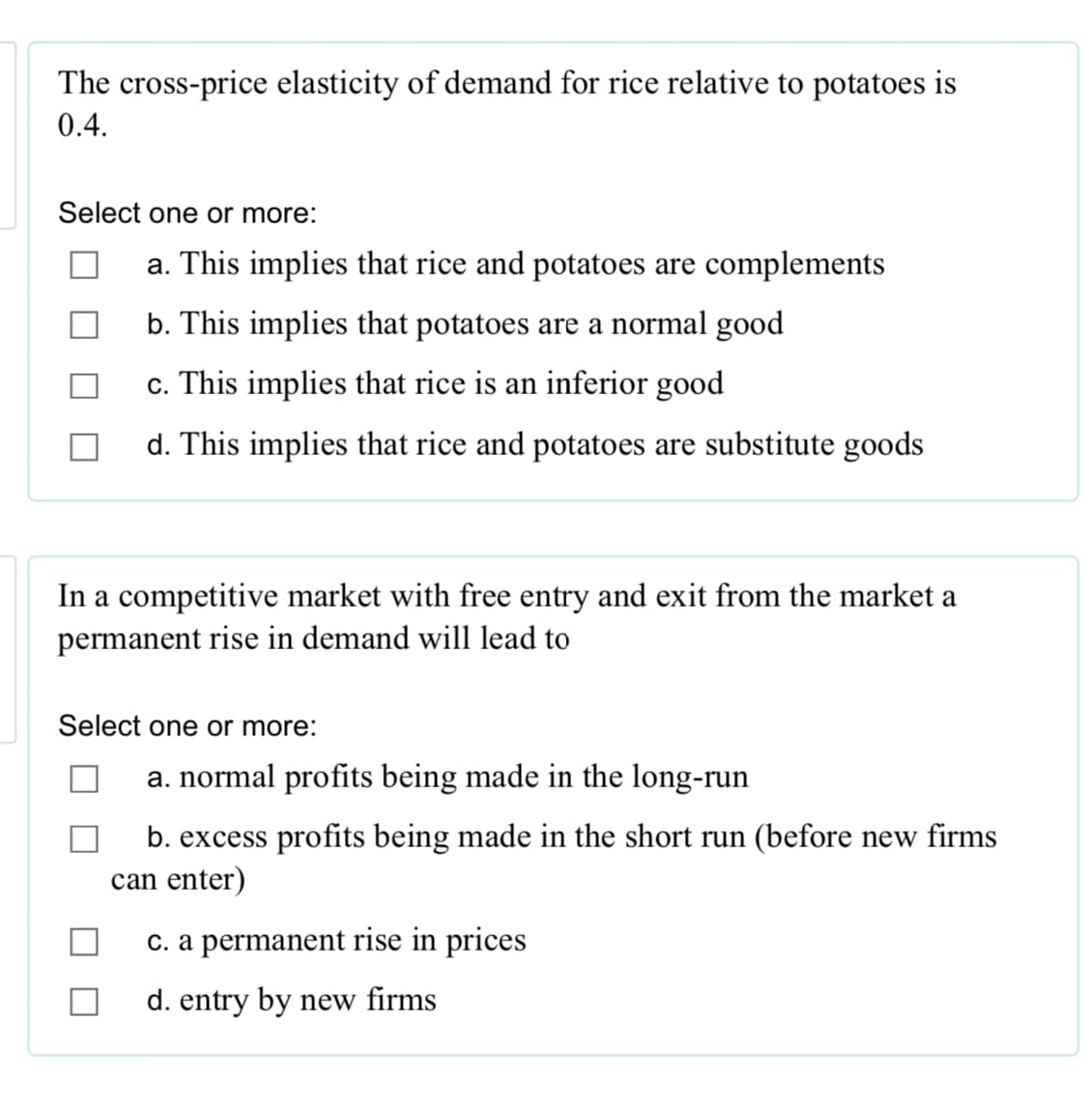 The cross-price elasticity of demand for rice relative to potatoes is
0.4.
Select one or more:
a. This implies that rice and potatoes are complements
b. This implies that potatoes are a normal good
c. This implies that rice is an inferior good
d. This implies that rice and potatoes are substitute goods
In a competitive market with free entry and exit from the market a
permanent rise in demand will lead to
Select one or more:
a. normal profits being made in the long-run
b. excess profits being made in the short run (before new firms
can enter)
c. a permanent rise in prices
d. entry by new firms
