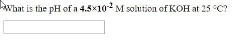 What is the pH of a 4.5×102M solution of KOH at 25 °C?
