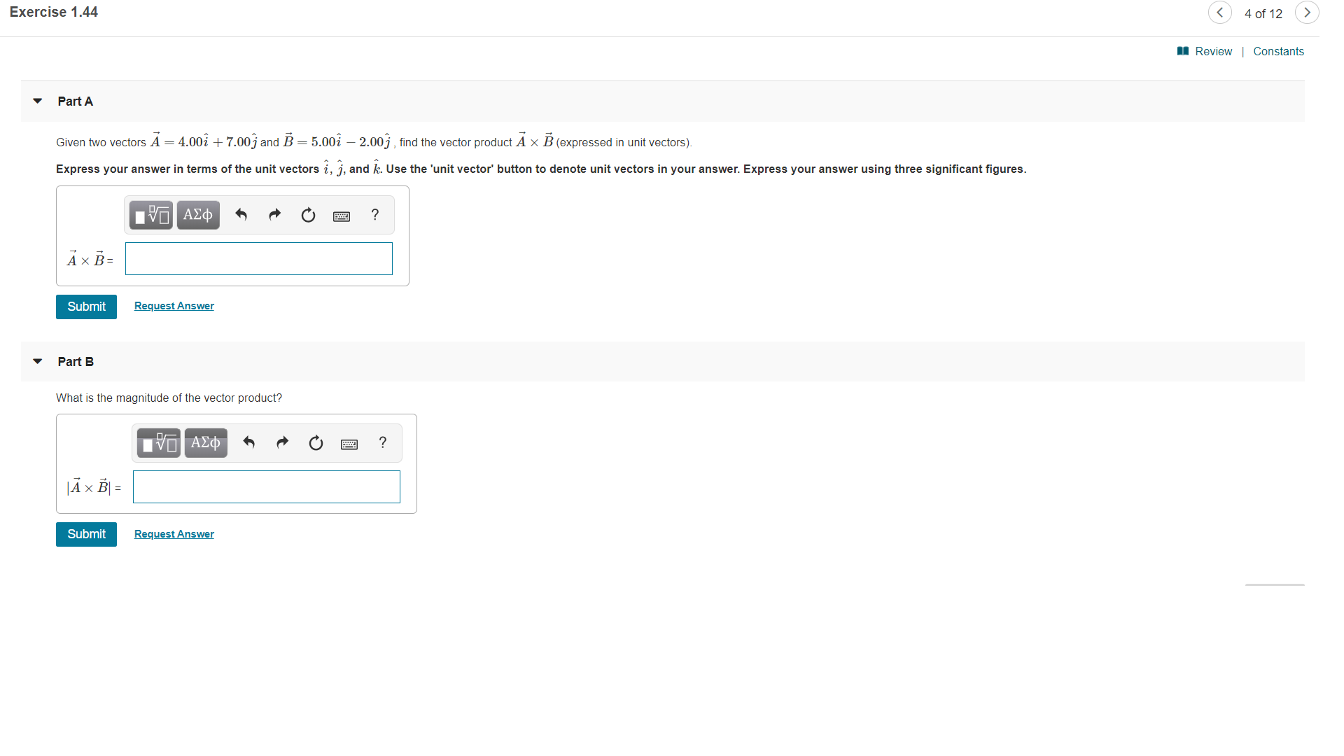 Exercise 1.44
4 of 12
Review Constants
Part A
Given two vectors A = 4.002 + 7.00j and B = 5.002 - 2.00j find the vector product A x B (expressed in unit vectors).
Express your answer in terms of the unit vectors i, j, and k. Use the 'unit vector' button to denote unit vectors in your answer. Express your answer using three significant figures.
Hνα ΑΣφ
Ах В-
Request Answer
Submit
Part B
What is the magnitude of the vector product?
ΑΦ
E
|Ax B=
Request Answer
Submit
