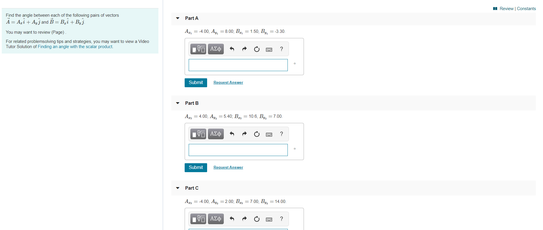 Review | Constants
Find the angle between each of the following pairs of vectors
Part A
A AziAjand B B2i Byj.
= -3.30.
A2
4.00, Ay, = 8.00; B2, = 1.50, B
You may want to review (Page)
For related problemsolving tips and strategies, you may want to view a Video
Tutor Solution of Finding an angle with the scalar product.
Eνα ΑΣφ
Request Answer
Submit
Part B
AT4.00, Ay=5.40; B
= 106, By, = 7.00.
| ΑΣφ
?
Submit
Request Answer
Part C
AI34.00, As = 2.00; Bg = 7.00, B = 14.00o
ΠνΟ ΑΣφ
E
