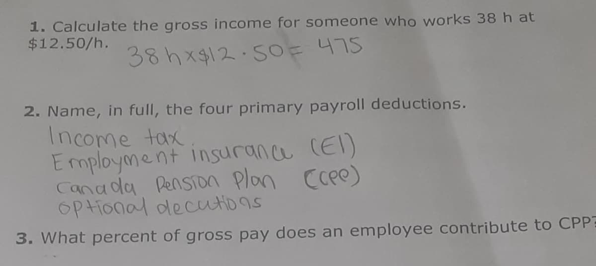 1. Calculate the gross income for someone who works 38 h at
$12.50/h.
38 hx$12.50 = 475
2. Name, in full, the four primary payroll deductions.
Income tax
Employment insurance (EI)
Canada Pension Plan (cee)
optional decutions
3. What percent of gross pay does an employee contribute to CPP