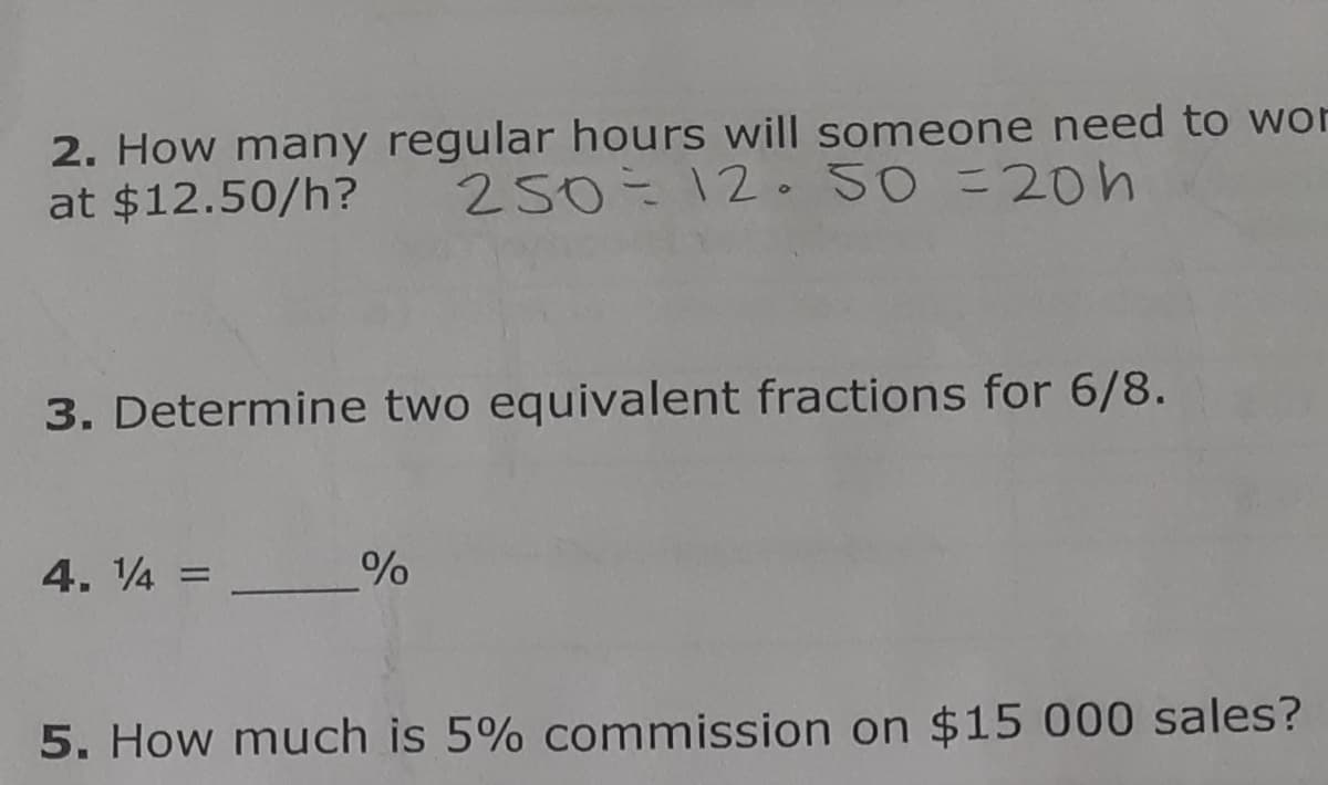 2. How many regular hours will someone need to wor
at $12.50/h? 250=12. 50 = 20h
3. Determine two equivalent fractions for 6/8.
4. 14 =
%
5. How much is 5% commission on $15 000 sales?