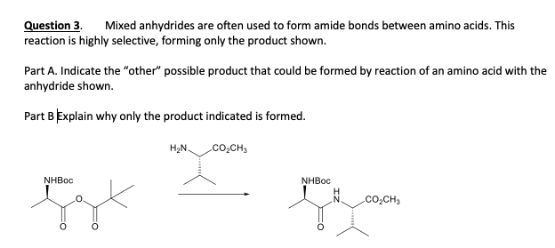 Question 3.
reaction is highly selective, forming only the product shown.
Mixed anhydrides are often used to form amide bonds between amino acids. This
Part A. Indicate the "other" possible product that could be formed by reaction of an amino acid with the
anhydride shown.
Part BExplain why only the product indicated is formed.
H2N.
.co,CH,
NHBOC
NHBOC
.co,CH,

