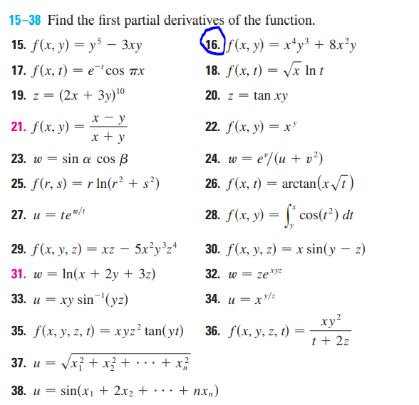 15-38 Find the first partial derivatives of the function.
15. f(x, y) = y5 - 3xy
17. f(x, t) = e 'cos TX
19. z = (2x + 3y) ¹⁰
x-y
21. f(x, y)
=
x + y
23. w = sin a cos B
25. f(r, s) = r ln(r² + s²)
27. u = te¹0/t
29. f(x, y, z) = xz - 5x²y³z4
31. w = - In(x + 2y + 3z)
33. u = xy sin ¹(yz)
35. f(x, y, z, t) = xyz² tan(yt)
37. u =
√x² + x² +
+ x/²/2/2
38. u =
sin(x₁ + 2x₂ +
16. f(x, y) = x+y³ + 8x²y
18. f(x, t) = √√√x In t
20. z = tan xy
22. f(x, y) = x²
24. w = e/(u + v²)
26. f(x, t)
=
arctan (x√√7)
28. f(x, y) = f*cos(1²) dt
30. f(x, y, z) = x sin(y - z)
32. w = ze.xyz
34. u=
=xy/z
xy²
36. f(x, y, z, t)
t + 2z
+ nxn)