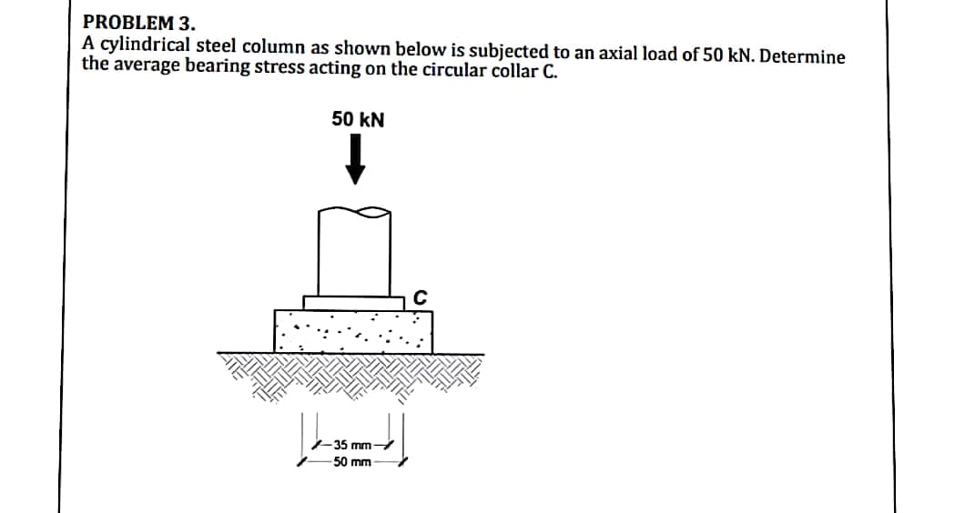 PROBLEM 3.
A cylindrical steel column as shown below is subjected to an axial load of 50 kN. Determine
the average bearing stress acting on the circular collar C.
50 kN
35 mm
50 mm
