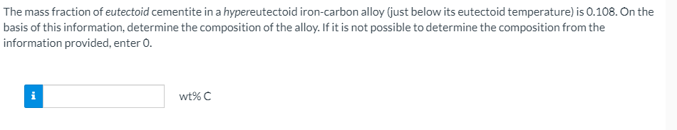 The mass fraction of eutectoid cementite in a hypereutectoid iron-carbon alloy (just below its eutectoid temperature) is 0.108. On the
basis of this information, determine the composition of the alloy. If it is not possible to determine the composition from the
information provided, enter 0.
i
wt% C
