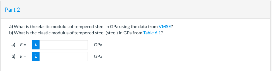 Part 2
a) What is the elastic modulus of tempered steel in GPa using the data from VMSE?
b) What is the elastic modulus of tempered steel (steel) in GPa from Table 6.1?
a) E=
i
GPa
b) E =
i
GPa
