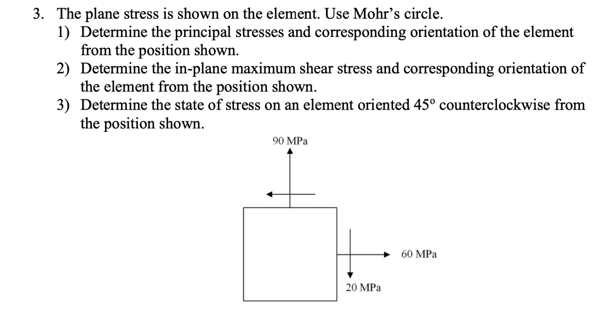 3. The plane stress is shown on the element. Use Mohr's circle.
1) Determine the principal stresses and corresponding orientation of the element
from the position shown.
2) Determine the in-plane maximum shear stress and corresponding orientation of
the element from the position shown.
3) Determine the state of stress on an element oriented 45° counterclockwise from
the position shown.
90 MPа
60 MPа
20 MPа
