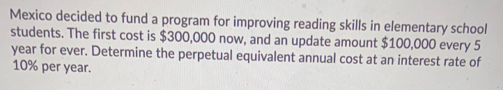 Mexico decided to fund a program for improving reading skills in elementary school
students. The first cost is $300,000 now, and an update amount $100,000 every 5
year for ever. Determine the perpetual equivalent annual cost at an interest rate of
10% per year.
