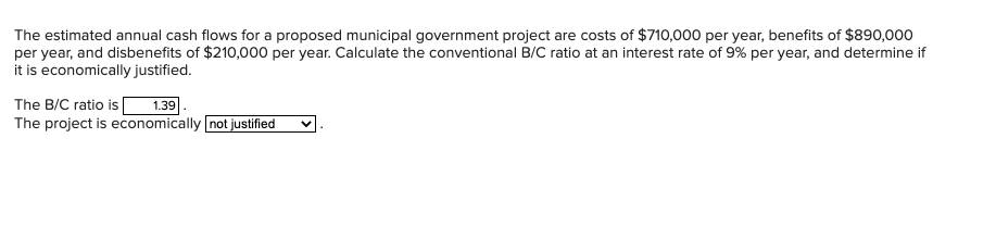 The estimated annual cash flows for a proposed municipal government project are costs of $710,000 per year, benefits of $890,000
per year, and disbenefits of $210,000 per year. Calculate the conventional B/C ratio at an interest rate of 9% per year, and determine if
it is economically justified.
1.39
The project is economically not justified
The B/C ratio is
