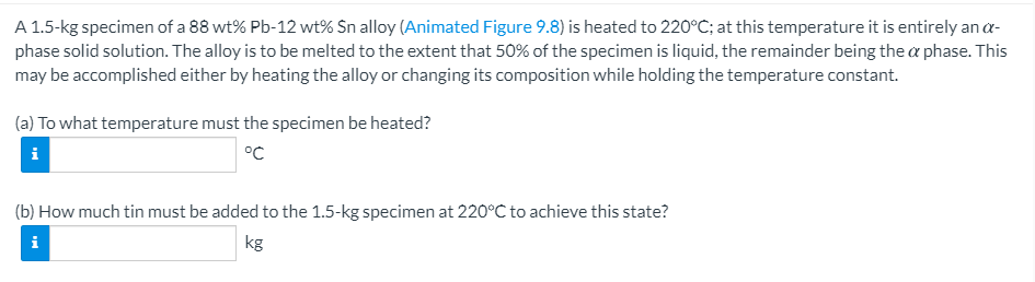 A 1.5-kg specimen of a 88 wt% Pb-12 wt% Sn alloy (Animated Figure 9.8) is heated to 220°C; at this temperature it is entirely an a-
phase solid solution. The alloy is to be melted to the extent that 50% of the specimen is liquid, the remainder being the a phase. This
may be accomplished either by heating the alloy or changing its composition while holding the temperature constant.
(a) To what temperature must the specimen be heated?
i
°C
(b) How much tin must be added to the 1.5-kg specimen at 220°C to achieve this state?
i
kg
