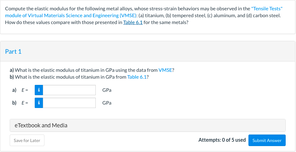 Compute the elastic modulus for the following metal alloys, whose stress-strain behaviors may be observed in the "Tensile Tests"
module of Virtual Materials Science and Engineering (VMSE): (a) titanium, (b) tempered steel, (c) aluminum, and (d) carbon steel.
How do these values compare with those presented in Table 6.1 for the same metals?
Part 1
a) What is the elastic modulus of titanium in GPa using the data from VMSE?
b) What is the elastic modulus of titanium in GPa from Table 6.1?
a) E=
i
GPa
b) E=
i
GPa
eTextbook and Media
Save for Later
Attempts: 0 of 5 used
Submit Answer
