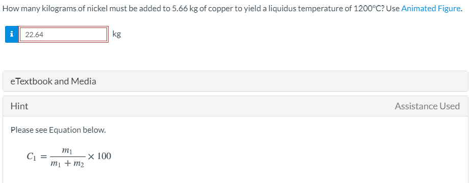 How many kilograms of nickel must be added to 5.66 kg of copper to yield a liquidus temperature of 1200°C? Use Animated Figure.
i 22.64
kg
eTextbook and Media
Hint
Assistance Used
Please see Equation below.
х 100
mị + m2
