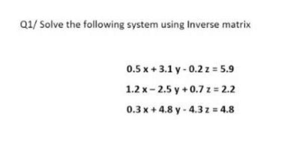 Q1/ Solve the following system using Inverse matrix
0.5 x +3.1 y- 0.2 z 5.9
1.2 x- 2.5 y+0.7 z 2.2
0.3 x +4.8 y- 4.3 z 4.8
