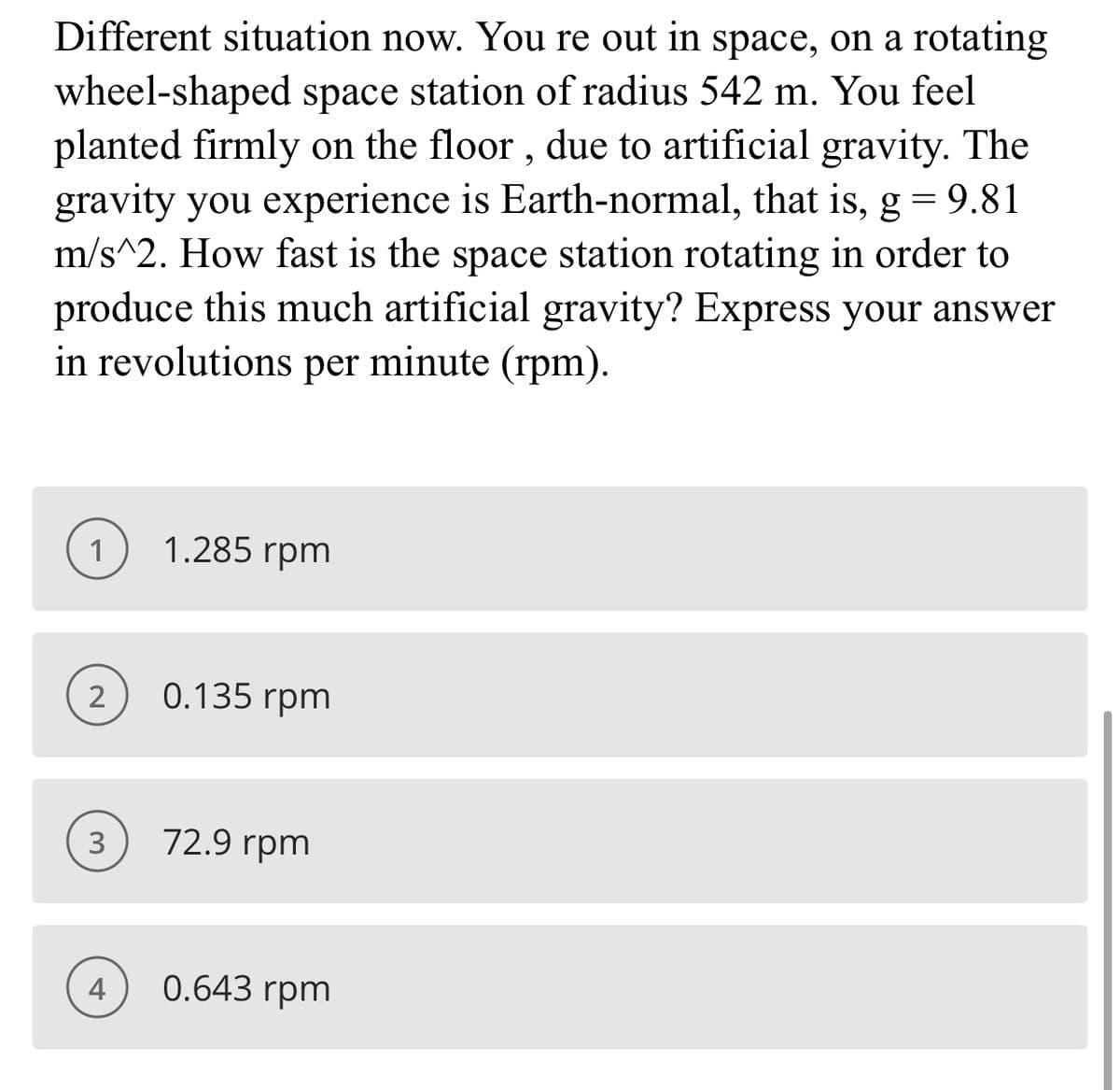 Different situation now. You re out in space, on a rotating
wheel-shaped space station of radius 542 m. You feel
planted firmly on the floor , due to artificial gravity. The
gravity you experience is Earth-normal, that is, g = 9.81
m/s^2. How fast is the space station rotating in order to
produce this much artificial gravity? Express your answer
in revolutions per minute (rpm).
1
1.285 rpm
2
0.135 rpm
3
72.9 rpm
4
0.643 rpm
