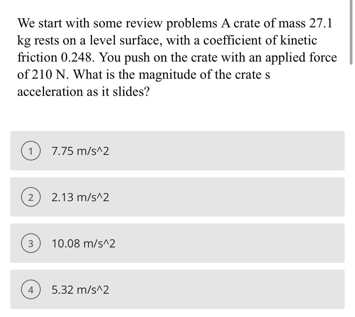 We start with some review problems A crate of mass 27.1
kg rests on a level surface, with a coefficient of kinetic
friction 0.248. You push on the crate with an applied force
of 210 N. What is the magnitude of the crate s
acceleration as it slides?
1
7.75 m/s^2
2
2.13 m/s^2
3
10.08 m/s^2
4
5.32 m/s^2
