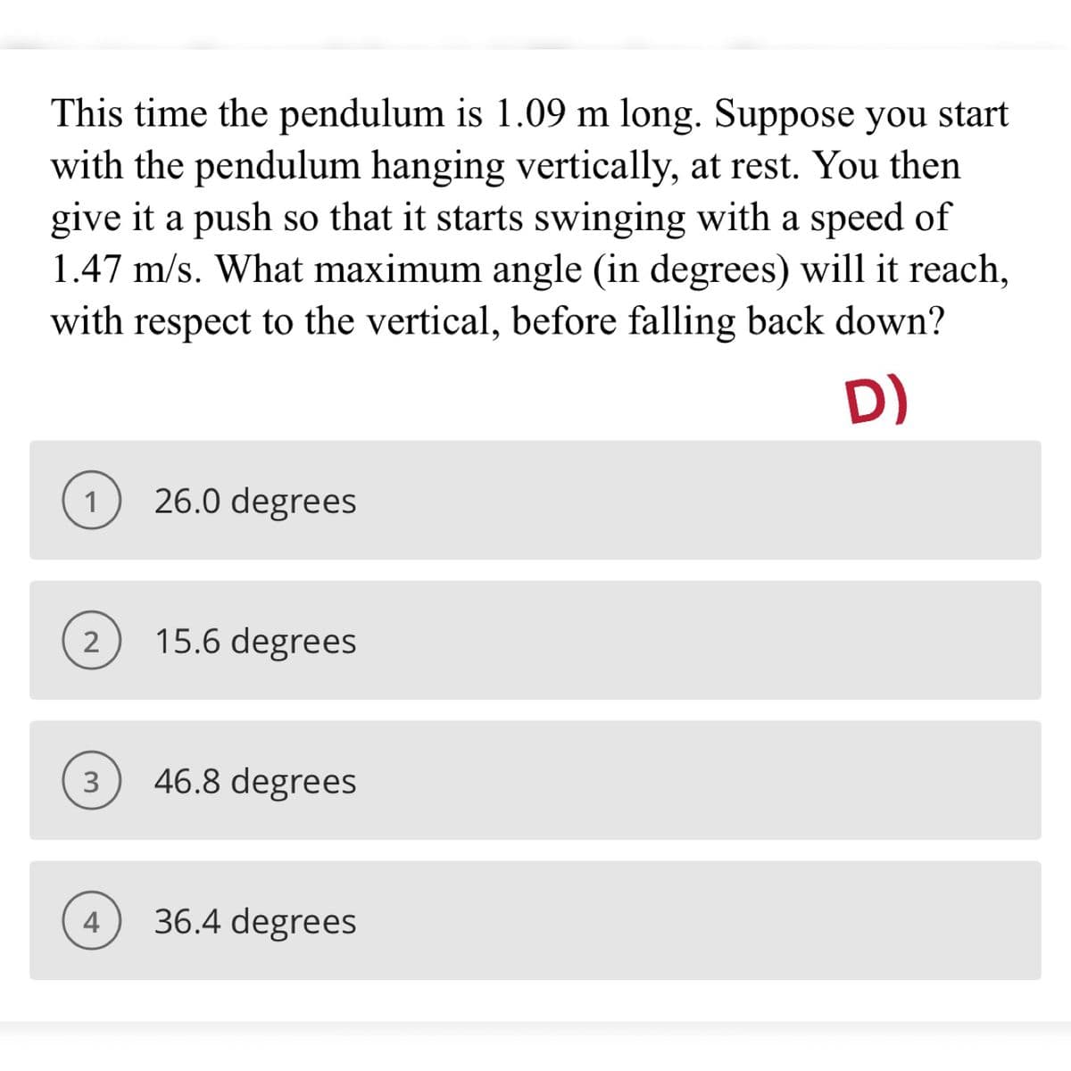 This time the pendulum is 1.09 m long. Suppose you start
with the pendulum hanging vertically, at rest. You then
give it a push so that it starts swinging with a speed of
1.47 m/s. What maximum angle (in degrees) will it reach,
with respect to the vertical, before falling back down?
D)
1
26.0 degrees
2
15.6 degrees
3
46.8 degrees
4
36.4 degrees
