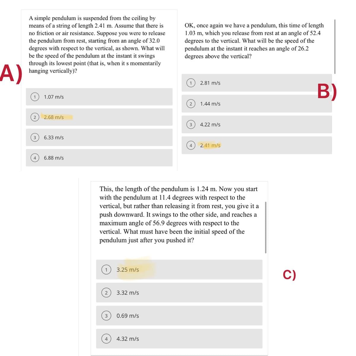 A simple pendulum is suspended from the ceiling by
means of a string of length 2.41 m. Assume that there is
no friction or air resistance. Suppose you were to release
the pendulum from rest, starting from an angle of 32.0
degrees with respect to the vertical, as shown. What will
be the speed of the pendulum at the instant it swings
through its lowest point (that is, when it s momentarily
hanging vertically)?
OK, once again we have a pendulum, this time of length
1.03 m, which you release from rest at an angle of 52.4
degrees to the vertical. What will be the speed of the
pendulum at the instant it reaches an angle of 26.2
degrees above the vertical?
A)
2.81 m/s
B)
1.07 m/s
2
1.44 m/s
2.68 m/s
3
4.22 m/s
3
6.33 m/s
4
2.41 m/s
4
6.88 m/s
This, the length of the pendulum is 1.24 m. Now you start
with the pendulum at 11.4 degrees with respect to the
vertical, but rather than releasing it from rest, you give it a
push downward. It swings to the other side, and reaches a
maximum angle of 56.9 degrees with respect to the
vertical. What must have been the initial speed of the
pendulum just after you pushed it?
3.25 m/s
C)
3.32 m/s
3
0.69 m/s
4.32 m/s

