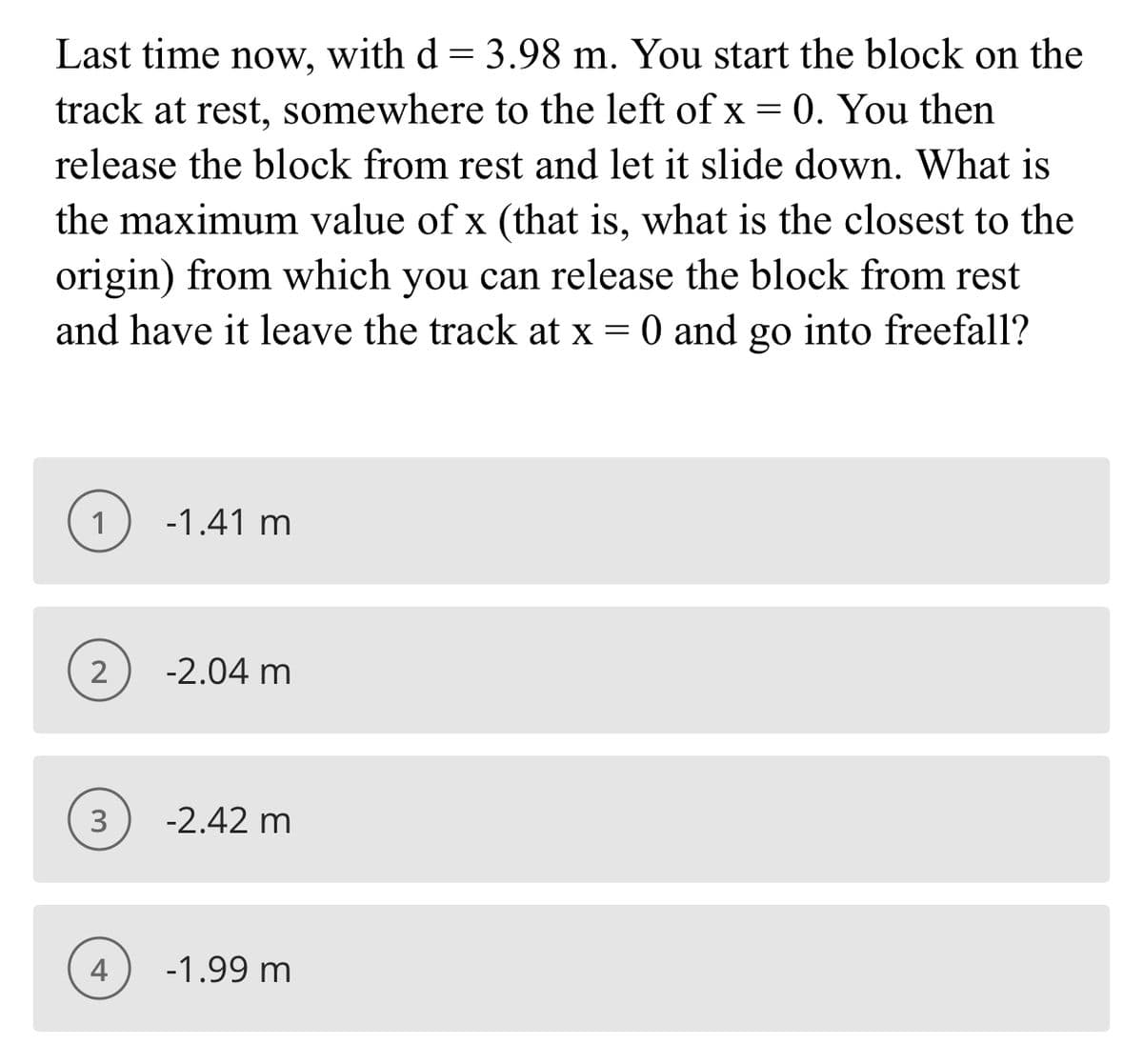 Last time now, with d = 3.98 m. You start the block on the
track at rest, somewhere to the left of x = 0. You then
release the block from rest and let it slide down. What is
the maximum value of x (that is, what is the closest to the
origin) from which you can release the block from rest
and have it leave the track at x = 0 and go into freefall?
1
-1.41 m
2
-2.04 m
3
-2.42 m
4
-1.99 m
