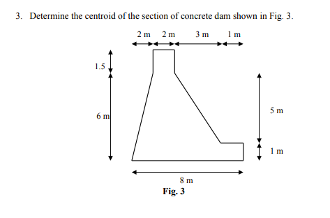 3. Determine the centroid of the section of concrete dam shown in Fig. 3.
2 m 2 m
3 m
1 m
+
1.5
5 m
6 m
1 m
8 m
Fig. 3
