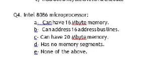 Q4. Intel 8086 microprocessor:
a Can have 16 Mbyte mamory.
b Canaddress 16 address bus lines.
C- Can have 20 Mbyte memory.
d. Has no memory segments.
e None of the above.
