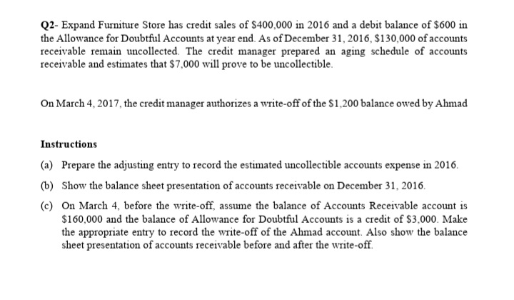 Q2- Expand Furniture Store has credit sales of $400,000 in 2016 and a debit balance of $600 in
the Allowance for Doubtful Accounts at year end. As of December 31, 2016, $130,000 of accounts
receivable remain uncollected. The credit manager prepared an aging schedule of accounts
receivable and estimates that $7,000 will prove to be uncollectible.
On March 4, 2017, the credit manager authorizes a write-off of the $1,200 balance owed by Ahmad
Instructions
(a) Prepare the adjusting entry to record the estimated uncollectible accounts expense in 2016.
(b) Show the balance sheet presentation of accounts receivable on December 31, 2016.
(c) On March 4, before the write-off, assume the balance of Accounts Receivable account is
$160,000 and the balance of Allowance for Doubtful Accounts is a credit of $3,000. Make
the appropriate entry to record the write-off of the Ahmad account. Also show the balance
sheet presentation of accounts receivable before and after the write-off.
