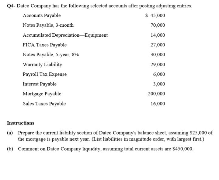 Q4- Datco Company has the following selected accounts after posting adjusting entries:
Accounts Payable
$ 45,000
Notes Payable, 3-month
70,000
Accumulated Depreciation-Equipment
14,000
FICA Taxes Payable
27,000
Notes Payable, 5-year, 8%
30,000
Warranty Liability
29,000
Payroll Tax Expense
6,000
Interest Payable
3,000
Mortgage Payable
200,000
Sales Taxes Payable
16,000
Instructions
(a) Prepare the current liability section of Datco Company's balance sheet, assuming $25,000 of
the mortgage is payable next year. (List liabilities in magnitude order, with largest first.)
(b) Comment on Datco Company liquidity, assuming total current assets are $450,000.
