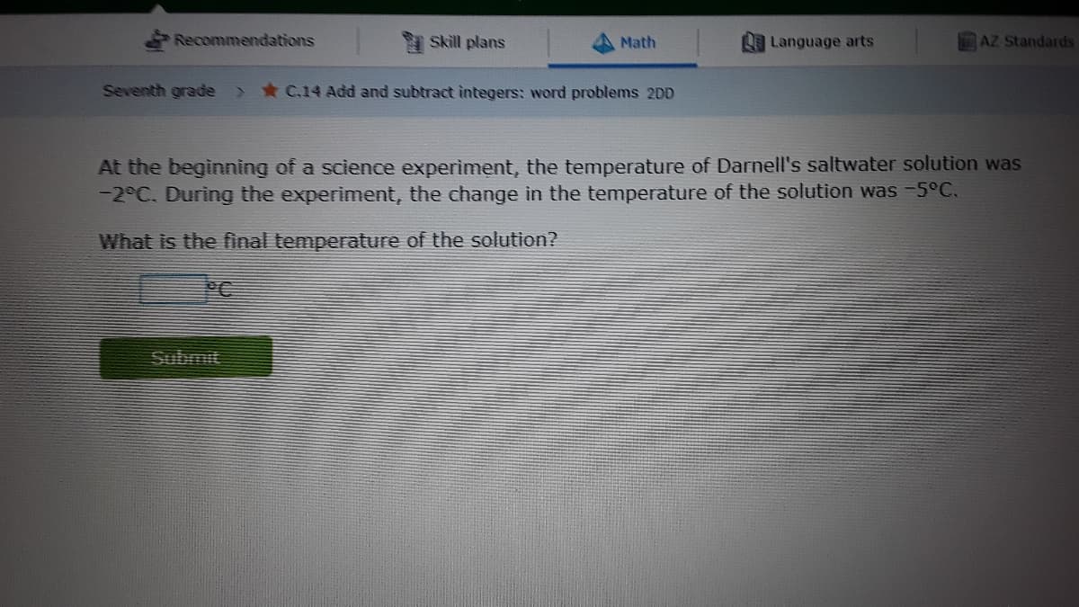 Recommendations
Skill plans
Math
Language arts
AZ Standards
Seventh grade
*C.14 Add and subtract integers: word problems 2DD
At the beginning of a science experiment, the temperature of Darnell's saltwater solution was
-2°C. During the experiment, the change in the temperature of the solution was -5°C.
What is the final temperature of the solution?
PC
Submit
