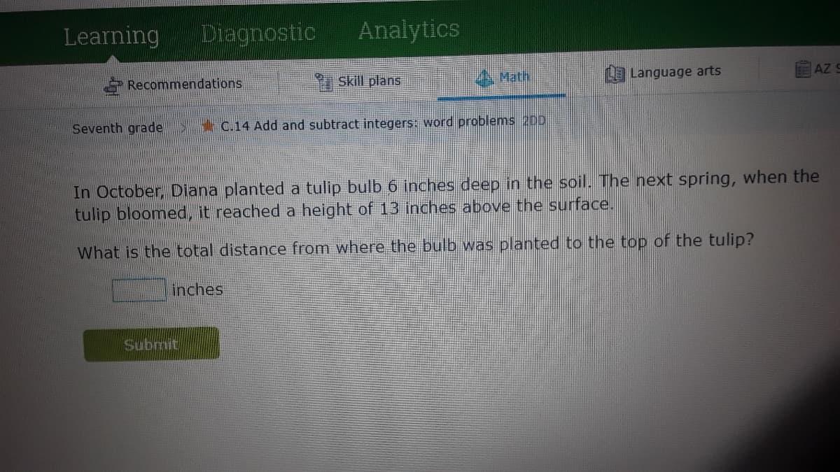 Learning
Diagnostic
Analytics
Math
L Language arts
AZ 9
Recommendations
9 Skill plans
Seventh grade C.14 Add and subtract integers: word problems 200
In October, Diana planted a tulip bulb 6 inches deep in the soil. The next spring, when the
tulip bloomed, it reached a height of 13 inches above the surface.
What is the total distance from where the bulb was planted to the top of the tulip?
inches
Submit
