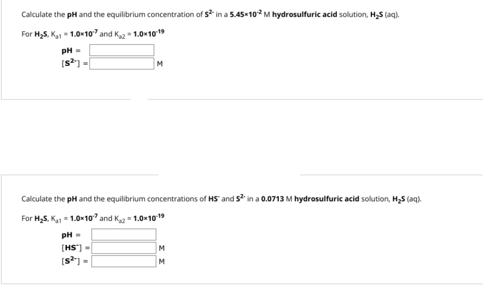 Calculate the pH and the equilibrium concentration of $2 in a 5.45×10-² M hydrosulfuric acid solution, H₂S (aq).
For H₂S, K₁1 = 1.0×107 and Ka2 = 1.0x10-1⁹
pH =
[s²] =
M
Calculate the pH and the equilibrium concentrations of HS and $2 in a 0.0713 M hydrosulfuric acid solution, H₂S (aq).
For H₂S, K₁1 = 1.0×107 and Ka2 = 1.0x10-1⁹
pH =
[HS] =
[s²] =
M
M