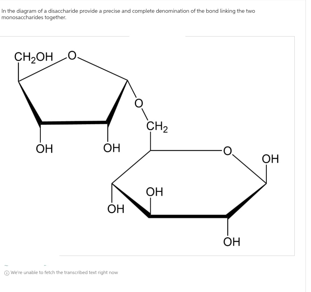 In the diagram of a disaccharide provide a precise and complete denomination of the bond linking the two
monosaccharides
together.
CH₂OH
ОН
ОН
ОН
We're unable to fetch the transcribed text right now
CH₂
ОН
ОН
ОН