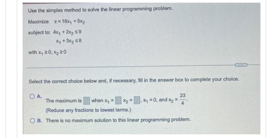 Use the simplex method to solve the linear programming problem.
Maximize z= 16x₁ +5x₂
subject to: 4x₁ + 2x₂ ≤9
X₁ + 3x₂ ≤8
with x₁ 20, x₂ 20
Select the correct choice below and, if necessary, fill in the answer box to complete your choice.
OA.
23
x₂ = $₁ = 0, and s2 = 4
GELD
The maximum is when x₁ =
(Reduce any fractions to lowest terms.)
OB. There is no maximum solution to this linear programming problem.