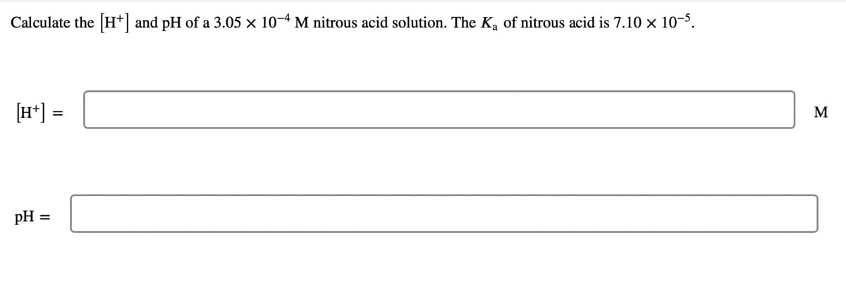 Calculate the H*| and pH of a 3.05 × 10–4 M nitrous acid solution. The Ka of nitrous acid is 7.10 × 10–5.
[H*] =
M
pH
