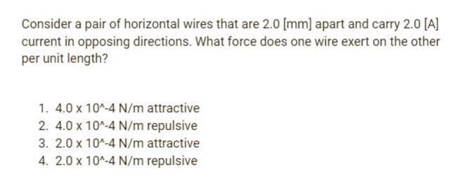 Consider a pair of horizontal wires that are 2.0 [mm] apart and carry 2.0 [A]
current in opposing directions. What force does one wire exert on the other
per unit length?
1. 4.0 x 10^-4 N/m attractive
2. 4.0 x 10^-4 N/m repulsive
3. 2.0 x 10^-4 N/m attractive
4. 2.0 x 10^-4 N/m repulsive