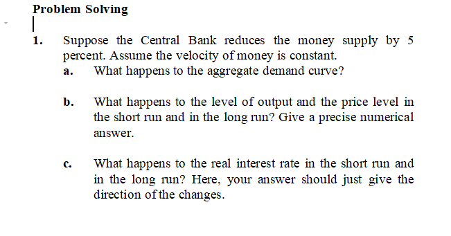 Problem Solving
T
1. Suppose the Central Bank reduces the money supply by 5
percent. Assume the velocity of money is constant.
a.
What happens to the aggregate demand curve?
b.
What happens to the level of output and the price level in
the short run and in the long run? Give a precise numerical
answer.
C.
What happens to the real interest rate in the short run and
in the long run? Here, your answer should just give the
direction of the changes.